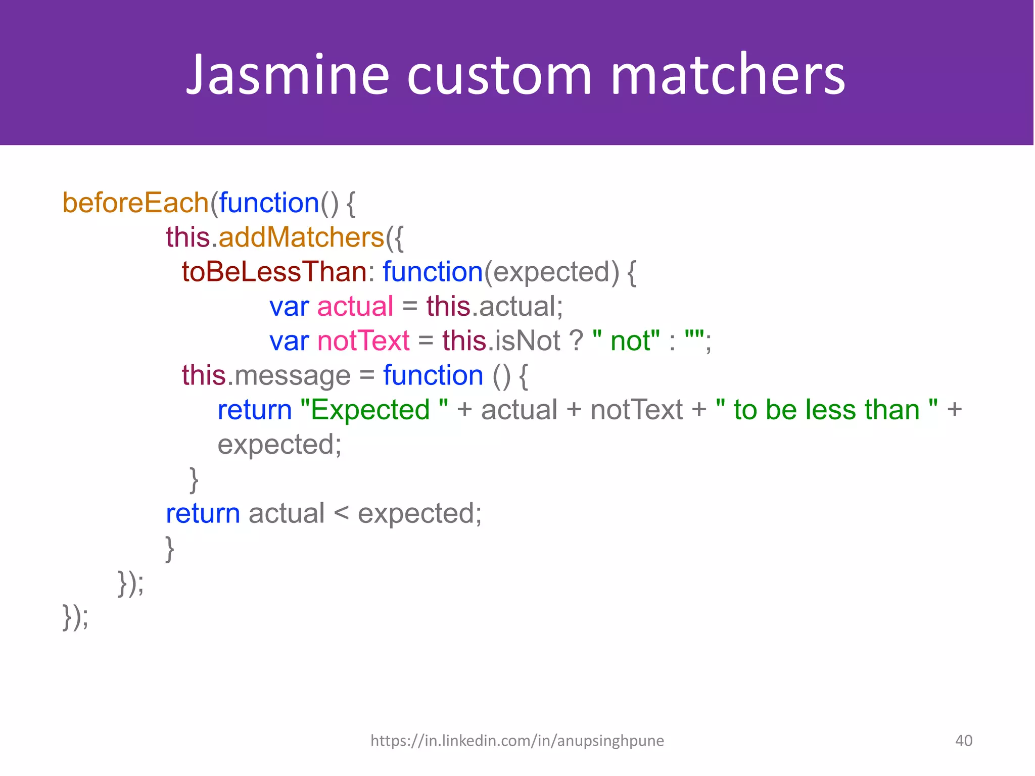 Jasmine custom matchers
beforeEach(function() {
this.addMatchers({
toBeLessThan: function(expected) {
var actual = this.actual;
var notText = this.isNot ? " not" : "";
this.message = function () {
return "Expected " + actual + notText + " to be less than " +
expected;
}
return actual < expected;
}
});
});
40https://in.linkedin.com/in/anupsinghpune
 