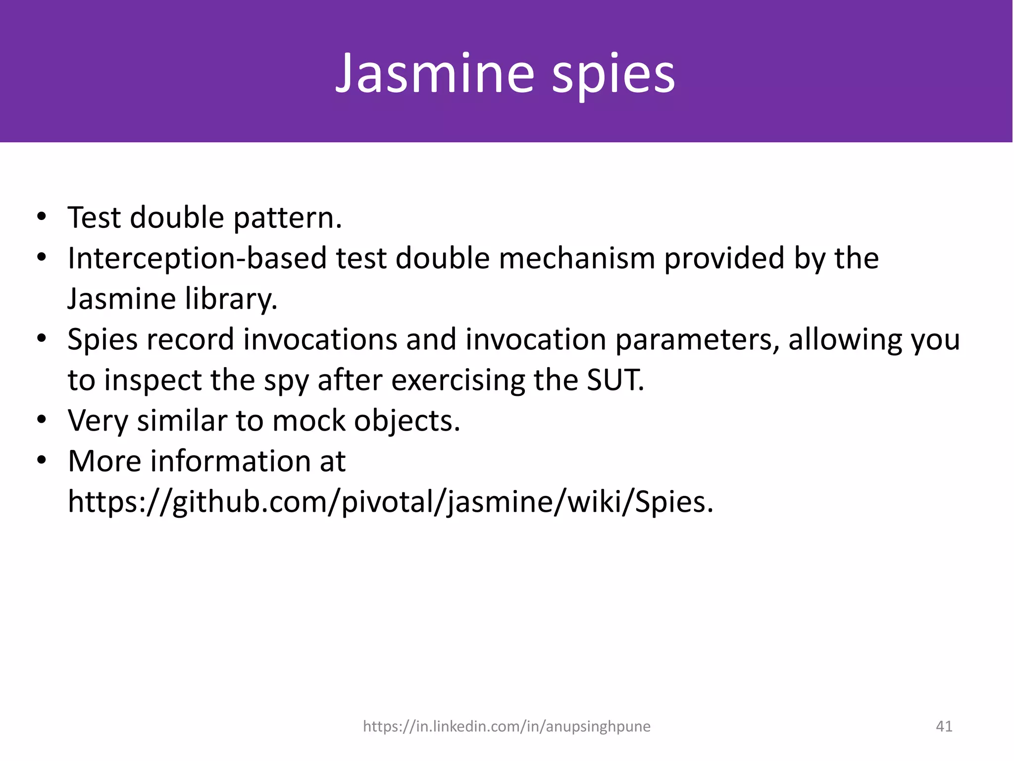 Jasmine spies
• Test double pattern.
• Interception-based test double mechanism provided by the
Jasmine library.
• Spies record invocations and invocation parameters, allowing you
to inspect the spy after exercising the SUT.
• Very similar to mock objects.
• More information at
https://github.com/pivotal/jasmine/wiki/Spies.
41https://in.linkedin.com/in/anupsinghpune
 