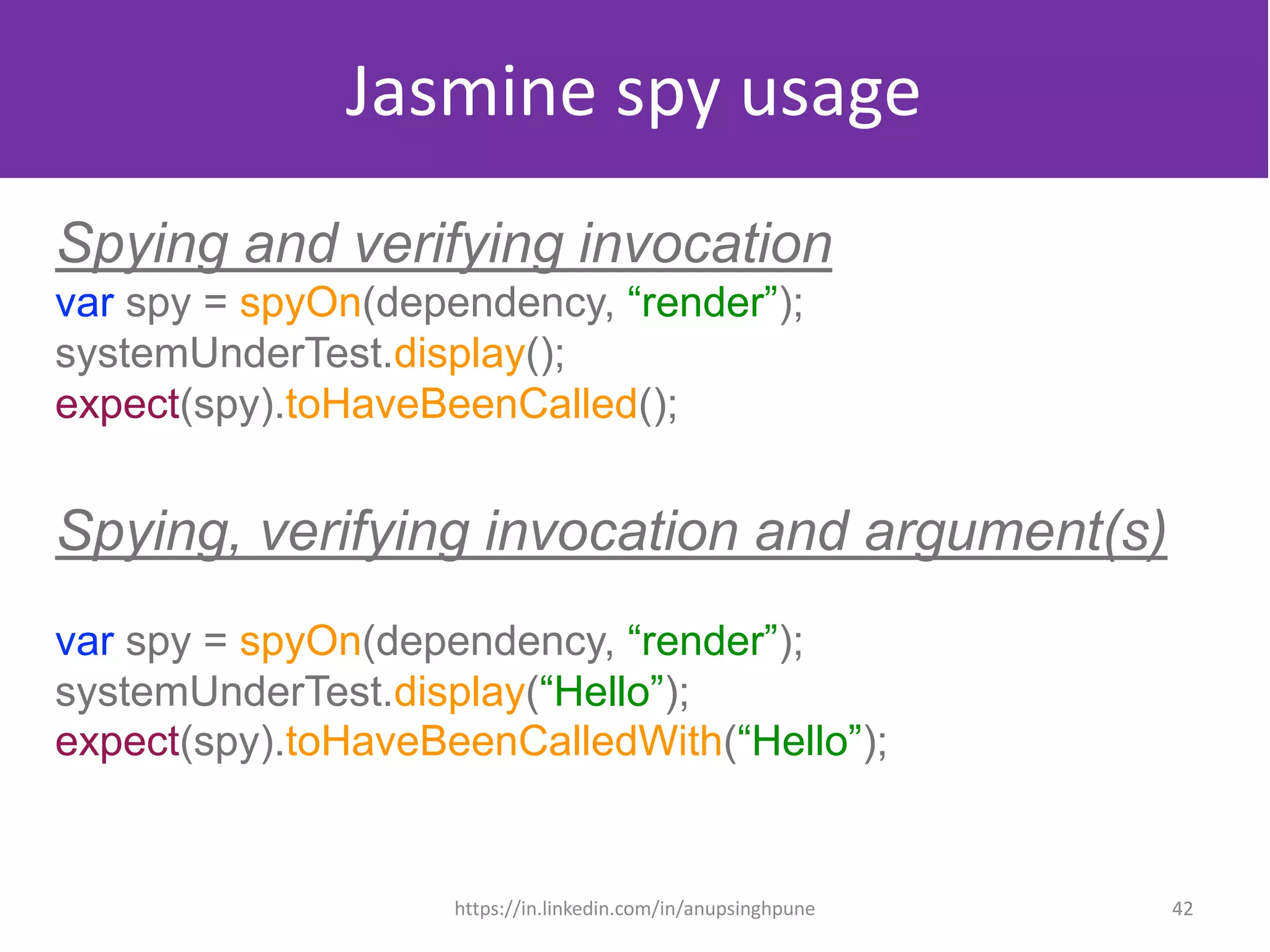 Jasmine spy usage
Spying and verifying invocation
var spy = spyOn(dependency, “render”);
systemUnderTest.display();
expect(spy).toHaveBeenCalled();
Spying, verifying invocation and argument(s)
var spy = spyOn(dependency, “render”);
systemUnderTest.display(“Hello”);
expect(spy).toHaveBeenCalledWith(“Hello”);
42https://in.linkedin.com/in/anupsinghpune
 