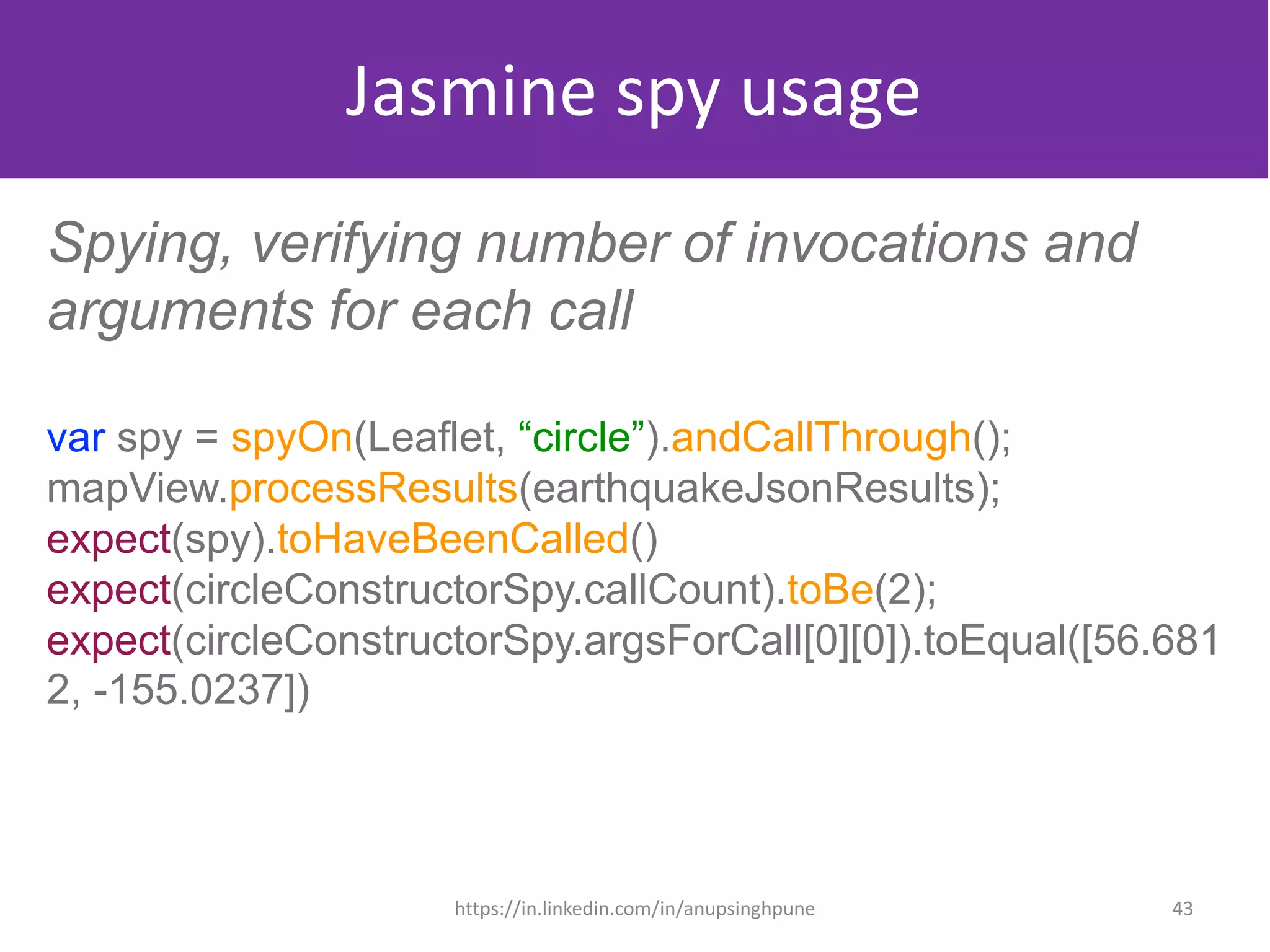 Jasmine spy usage
Spying, verifying number of invocations and
arguments for each call
var spy = spyOn(Leaflet, “circle”).andCallThrough();
mapView.processResults(earthquakeJsonResults);
expect(spy).toHaveBeenCalled()
expect(circleConstructorSpy.callCount).toBe(2);
expect(circleConstructorSpy.argsForCall[0][0]).toEqual([56.681
2, -155.0237])
43https://in.linkedin.com/in/anupsinghpune
 