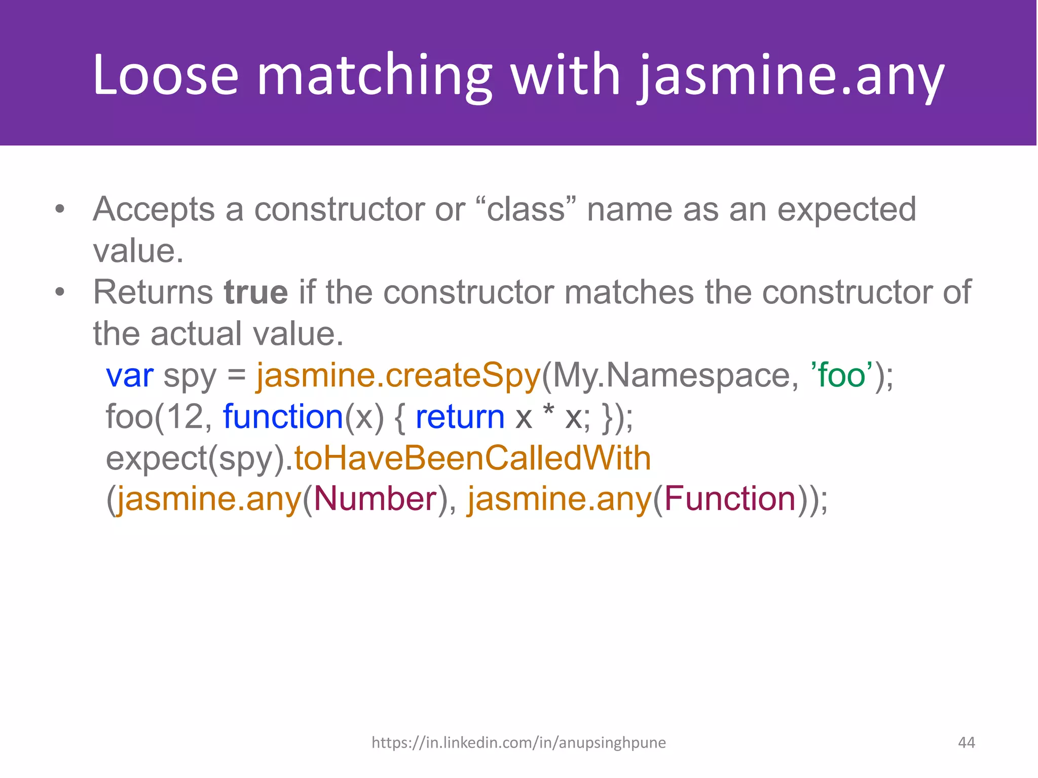 Loose matching with jasmine.any
• Accepts a constructor or “class” name as an expected
value.
• Returns true if the constructor matches the constructor of
the actual value.
var spy = jasmine.createSpy(My.Namespace, ’foo’);
foo(12, function(x) { return x * x; });
expect(spy).toHaveBeenCalledWith
(jasmine.any(Number), jasmine.any(Function));
44https://in.linkedin.com/in/anupsinghpune
 