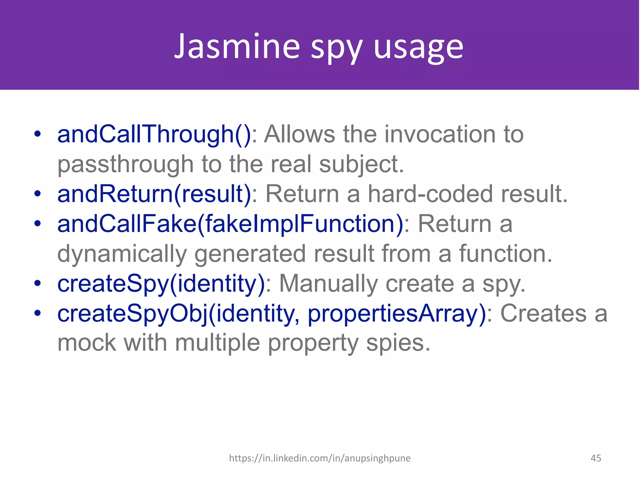 Jasmine spy usage
• andCallThrough(): Allows the invocation to
passthrough to the real subject.
• andReturn(result): Return a hard-coded result.
• andCallFake(fakeImplFunction): Return a
dynamically generated result from a function.
• createSpy(identity): Manually create a spy.
• createSpyObj(identity, propertiesArray): Creates a
mock with multiple property spies.
45https://in.linkedin.com/in/anupsinghpune
 