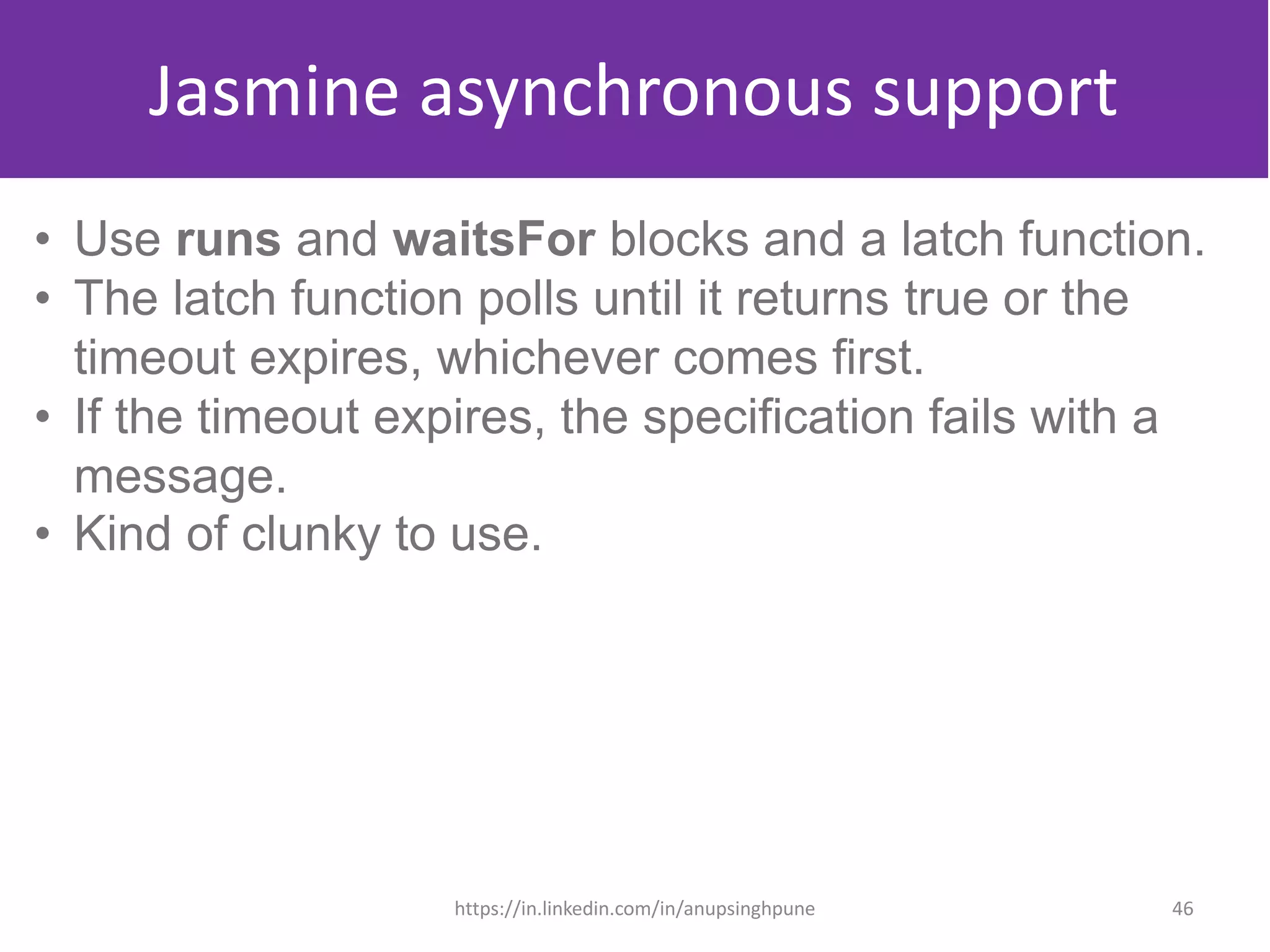 Jasmine asynchronous support
• Use runs and waitsFor blocks and a latch function.
• The latch function polls until it returns true or the
timeout expires, whichever comes first.
• If the timeout expires, the specification fails with a
message.
• Kind of clunky to use.
46https://in.linkedin.com/in/anupsinghpune
 