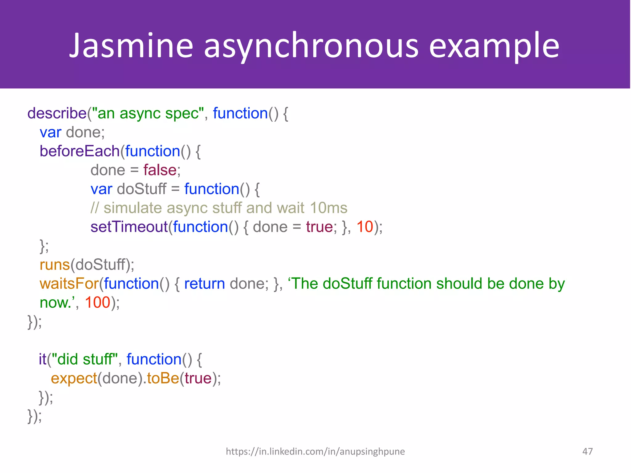 Jasmine asynchronous example
describe("an async spec", function() {
var done;
beforeEach(function() {
done = false;
var doStuff = function() {
// simulate async stuff and wait 10ms
setTimeout(function() { done = true; }, 10);
};
runs(doStuff);
waitsFor(function() { return done; }, ‘The doStuff function should be done by
now.’, 100);
});
it("did stuff", function() {
expect(done).toBe(true);
});
});
47https://in.linkedin.com/in/anupsinghpune
 