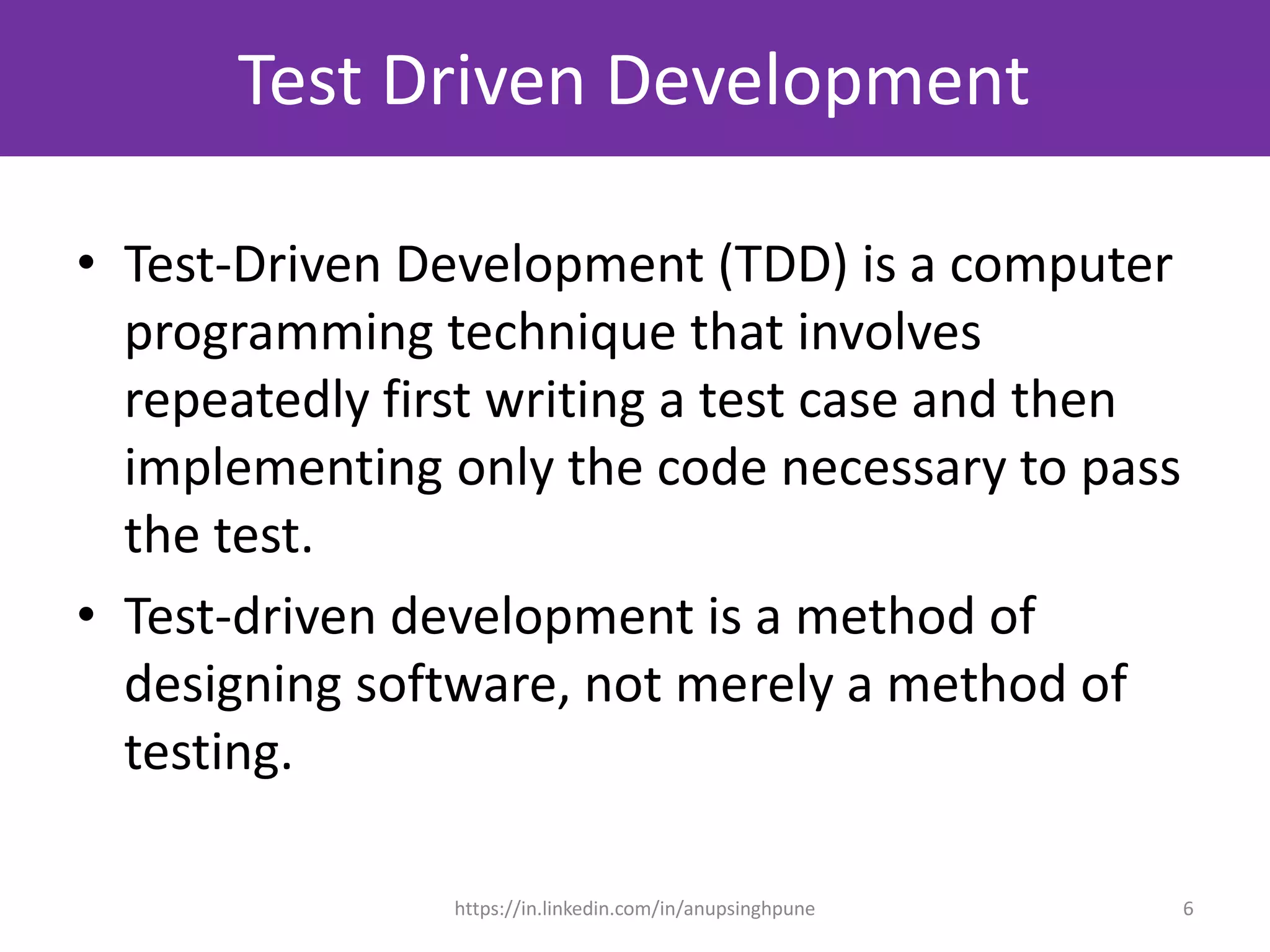 Test Driven Development
• Test-Driven Development (TDD) is a computer
programming technique that involves
repeatedly first writing a test case and then
implementing only the code necessary to pass
the test.
• Test-driven development is a method of
designing software, not merely a method of
testing.
6https://in.linkedin.com/in/anupsinghpune
 