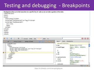 Breakpoints allow us to halt execution at a specific line of code so we can take a gander at the state.
<!DOCTYPE html>
<html>
<head>
<title>Listing 2.2</title>
<script type="text/javascript" src="log.js"></script>
<script type="text/javascript">
var x = 213;
log(x);
</script>
</head>
<body>
</body>
</html>
Testing and debugging - Breakpoints
https://in.linkedin.com/in/anupsinghpune
 