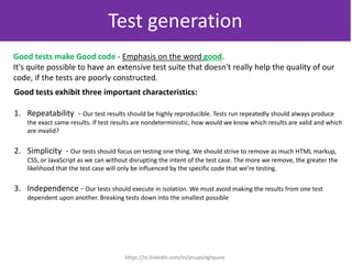 Good tests make Good code - Emphasis on the word good.
It's quite possible to have an extensive test suite that doesn't really help the quality of our
code, if the tests are poorly constructed.
Good tests exhibit three important characteristics:
1. Repeatability - Our test results should be highly reproducible. Tests run repeatedly should always produce
the exact same results. If test results are nondeterministic, how would we know which results are valid and which
are invalid?
2. Simplicity - Our tests should focus on testing one thing. We should strive to remove as much HTML markup,
CSS, or JavaScript as we can without disrupting the intent of the test case. The more we remove, the greater the
likelihood that the test case will only be influenced by the specific code that we’re testing.
3. Independence - Our tests should execute in isolation. We must avoid making the results from one test
dependent upon another. Breaking tests down into the smallest possible
Test generation
https://in.linkedin.com/in/anupsinghpune
 