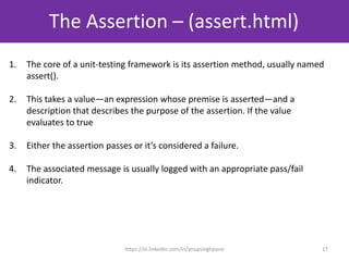 The Assertion – (assert.html)
17
1. The core of a unit-testing framework is its assertion method, usually named
assert().
2. This takes a value—an expression whose premise is asserted—and a
description that describes the purpose of the assertion. If the value
evaluates to true
3. Either the assertion passes or it’s considered a failure.
4. The associated message is usually logged with an appropriate pass/fail
indicator.
https://in.linkedin.com/in/anupsinghpune
 