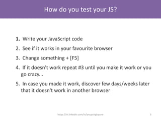 How do you test your JS?
1. Write your JavaScript code
2. See if it works in your favourite browser
3. Change something + [F5]
4. If it doesn't work repeat #3 until you make it work or you
go crazy...
5. In case you made it work, discover few days/weeks later
that it doesn't work in another browser
3https://in.linkedin.com/in/anupsinghpune
 