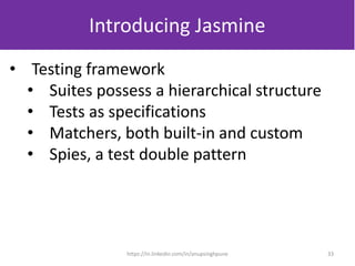 Introducing Jasmine
• Testing framework
• Suites possess a hierarchical structure
• Tests as specifications
• Matchers, both built-in and custom
• Spies, a test double pattern
33https://in.linkedin.com/in/anupsinghpune
 