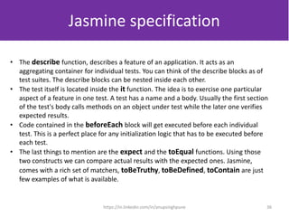 • The describe function, describes a feature of an application. It acts as an
aggregating container for individual tests. You can think of the describe blocks as of
test suites. The describe blocks can be nested inside each other.
• The test itself is located inside the it function. The idea is to exercise one particular
aspect of a feature in one test. A test has a name and a body. Usually the first section
of the test's body calls methods on an object under test while the later one verifies
expected results.
• Code contained in the beforeEach block will get executed before each individual
test. This is a perfect place for any initialization logic that has to be executed before
each test.
• The last things to mention are the expect and the toEqual functions. Using those
two constructs we can compare actual results with the expected ones. Jasmine,
comes with a rich set of matchers, toBeTruthy, toBeDefined, toContain are just
few examples of what is available.
Jasmine specification
36https://in.linkedin.com/in/anupsinghpune
 