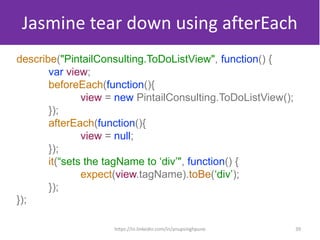 Jasmine tear down using afterEach
describe("PintailConsulting.ToDoListView", function() {
var view;
beforeEach(function(){
view = new PintailConsulting.ToDoListView();
});
afterEach(function(){
view = null;
});
it(“sets the tagName to ‘div’", function() {
expect(view.tagName).toBe(‘div’);
});
});
39https://in.linkedin.com/in/anupsinghpune
 
