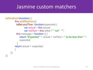 Jasmine custom matchers
beforeEach(function() {
this.addMatchers({
toBeLessThan: function(expected) {
var actual = this.actual;
var notText = this.isNot ? " not" : "";
this.message = function () {
return "Expected " + actual + notText + " to be less than " +
expected;
}
return actual < expected;
}
});
});
40https://in.linkedin.com/in/anupsinghpune
 