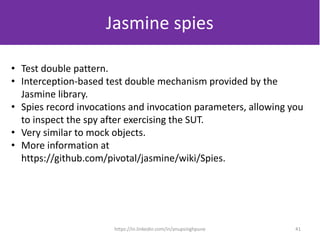 Jasmine spies
• Test double pattern.
• Interception-based test double mechanism provided by the
Jasmine library.
• Spies record invocations and invocation parameters, allowing you
to inspect the spy after exercising the SUT.
• Very similar to mock objects.
• More information at
https://github.com/pivotal/jasmine/wiki/Spies.
41https://in.linkedin.com/in/anupsinghpune
 
