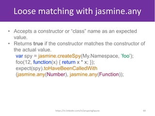 Loose matching with jasmine.any
• Accepts a constructor or “class” name as an expected
value.
• Returns true if the constructor matches the constructor of
the actual value.
var spy = jasmine.createSpy(My.Namespace, ’foo’);
foo(12, function(x) { return x * x; });
expect(spy).toHaveBeenCalledWith
(jasmine.any(Number), jasmine.any(Function));
44https://in.linkedin.com/in/anupsinghpune
 