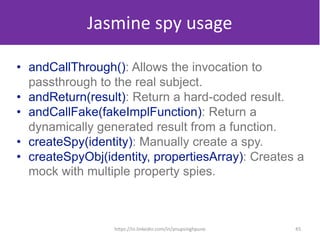 Jasmine spy usage
• andCallThrough(): Allows the invocation to
passthrough to the real subject.
• andReturn(result): Return a hard-coded result.
• andCallFake(fakeImplFunction): Return a
dynamically generated result from a function.
• createSpy(identity): Manually create a spy.
• createSpyObj(identity, propertiesArray): Creates a
mock with multiple property spies.
45https://in.linkedin.com/in/anupsinghpune
 