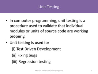 Unit Testing
• In computer programming, unit testing is a
procedure used to validate that individual
modules or units of source code are working
properly.
• Unit testing is used for
(i) Test Driven Development
(ii) Fixing bugs
(iii) Regression testing
5https://in.linkedin.com/in/anupsinghpune
 