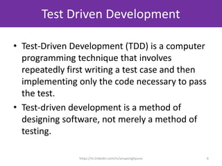Test Driven Development
• Test-Driven Development (TDD) is a computer
programming technique that involves
repeatedly first writing a test case and then
implementing only the code necessary to pass
the test.
• Test-driven development is a method of
designing software, not merely a method of
testing.
6https://in.linkedin.com/in/anupsinghpune
 