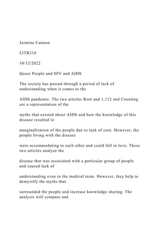 Jasmine Cannon
LITR218
10/12/2022
Queer People and HIV and AIDS
The society has passed through a period of lack of
understanding when it comes to the
AIDS pandemic. The two articles Rent and 1,112 and Counting
are a representation of the
myths that existed about AIDS and how the knowledge of this
disease resulted to
marginalization of the people due to lack of cure. However, the
people living with the disease
were accommodating to each other and could fall in love. These
two articles analyze the
disease that was associated with a particular group of people
and caused lack of
understanding even in the medical team. However, they help to
demystify the myths that
surrounded the people and increase knowledge sharing. The
analysis will compare and
 