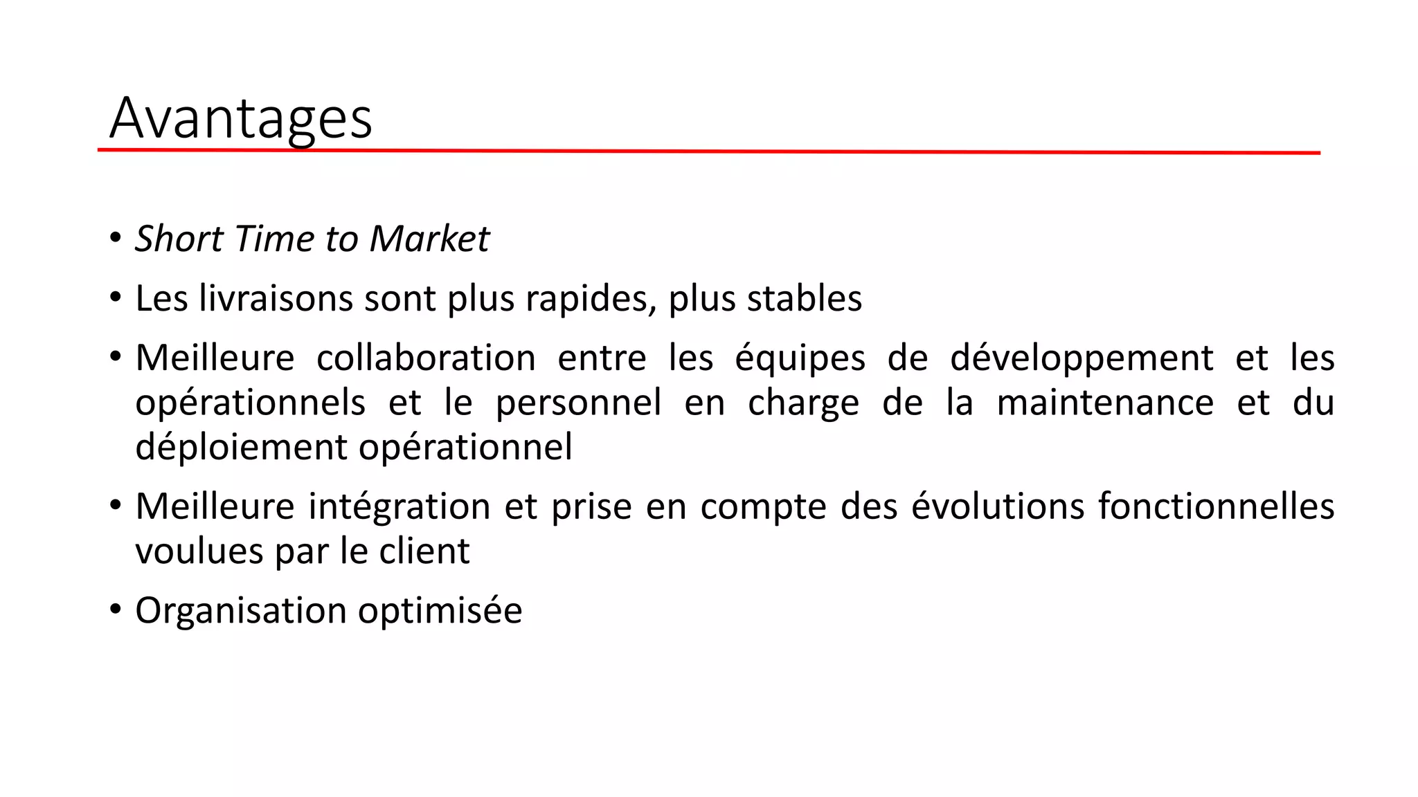 Avantages
• Short Time to Market
• Les livraisons sont plus rapides, plus stables
• Meilleure collaboration entre les équipes de développement et les
opérationnels et le personnel en charge de la maintenance et du
déploiement opérationnel
• Meilleure intégration et prise en compte des évolutions fonctionnelles
voulues par le client
• Organisation optimisée
