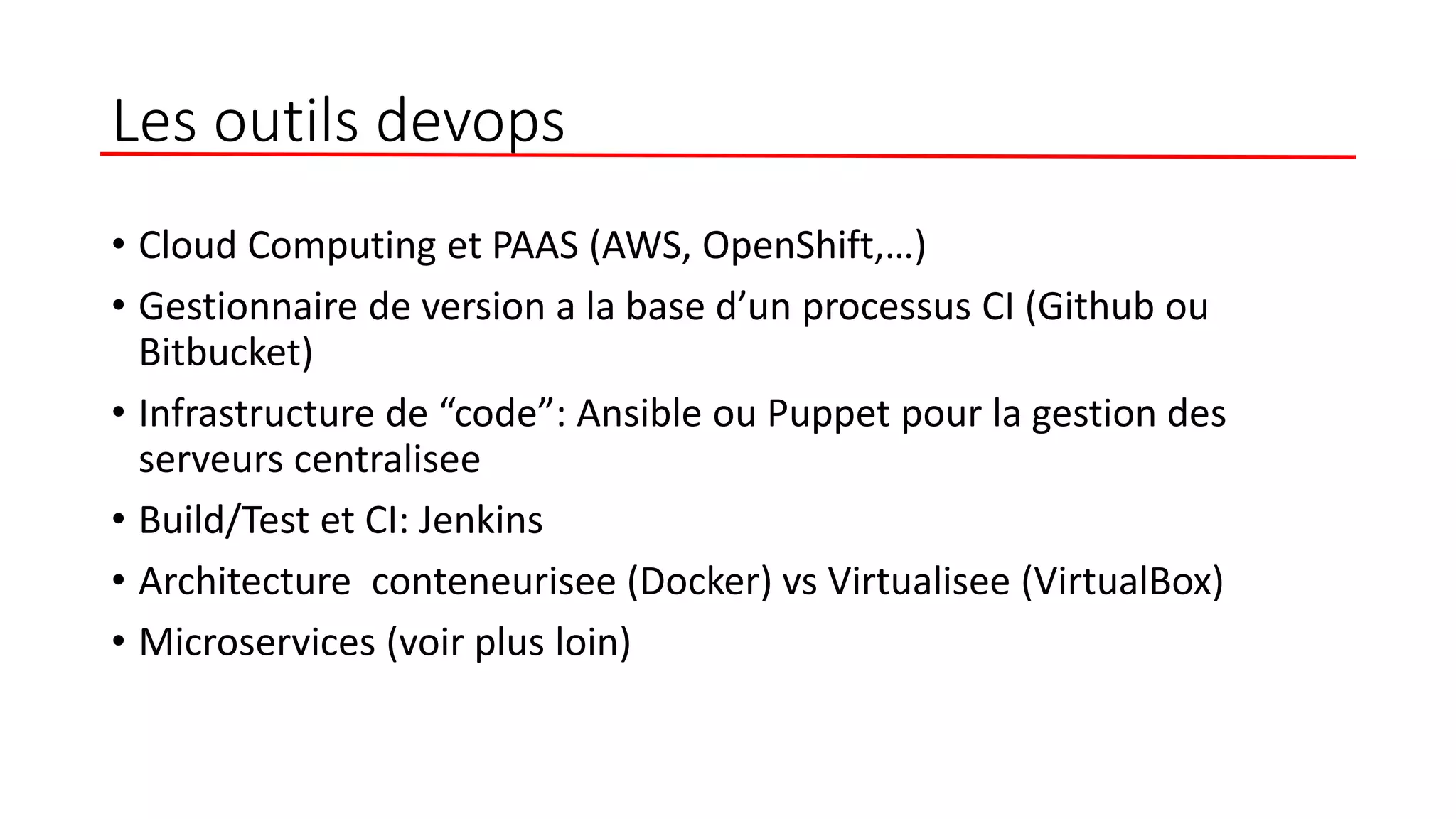 Les outils devops
• Cloud Computing et PAAS (AWS, OpenShift,…)
• Gestionnaire de version a la base d’un processus CI (Github ou
Bitbucket)
• Infrastructure de “code”: Ansible ou Puppet pour la gestion des
serveurs centralisee
• Build/Test et CI: Jenkins
• Architecture conteneurisee (Docker) vs Virtualisee (VirtualBox)
• Microservices (voir plus loin)