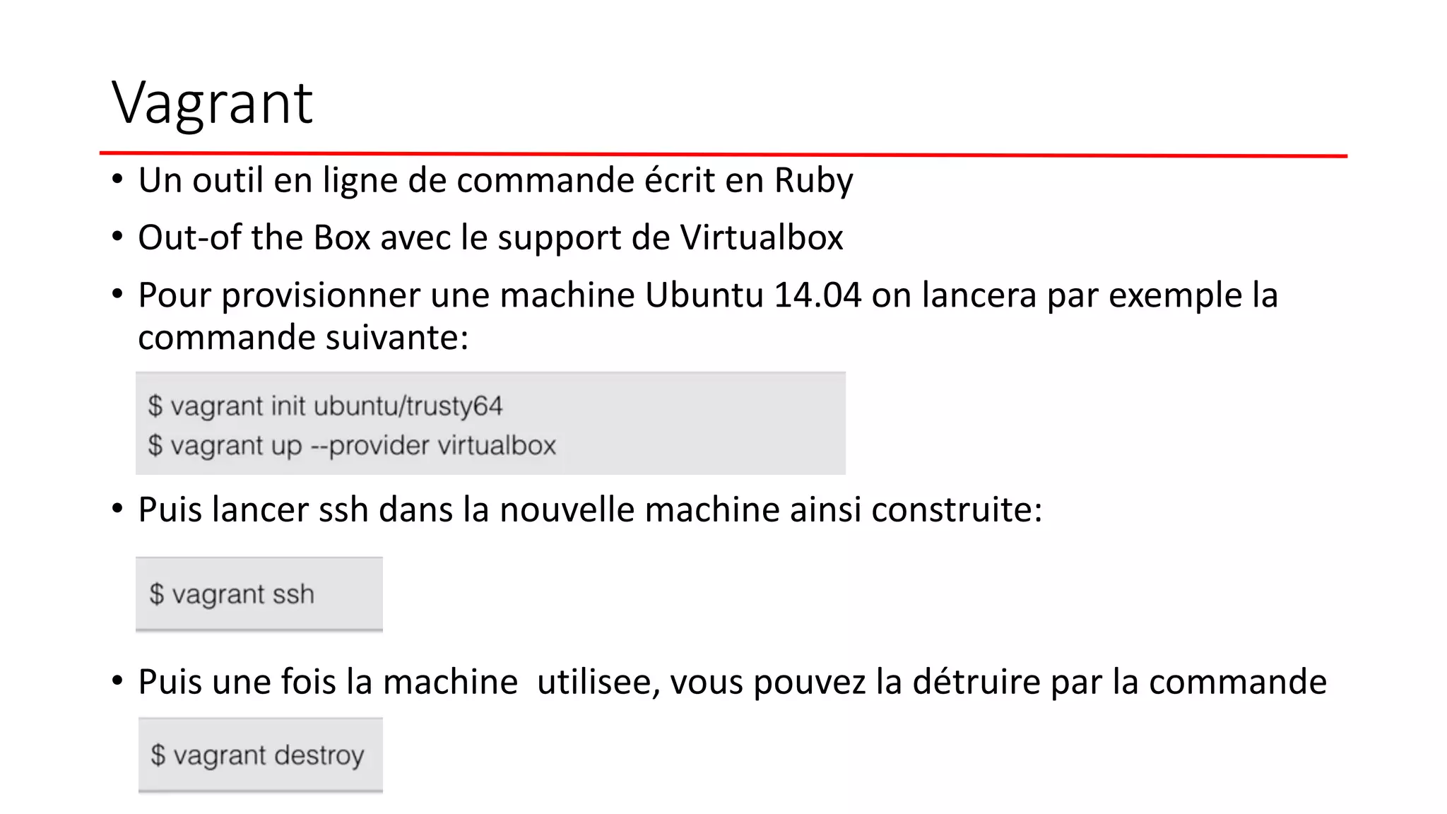 Vagrant
• Un outil en ligne de commande écrit en Ruby
• Out-of the Box avec le support de Virtualbox
• Pour provisionner une machine Ubuntu 14.04 on lancera par exemple la
commande suivante:
• Puis lancer ssh dans la nouvelle machine ainsi construite:
• Puis une fois la machine utilisee, vous pouvez la détruire par la commande