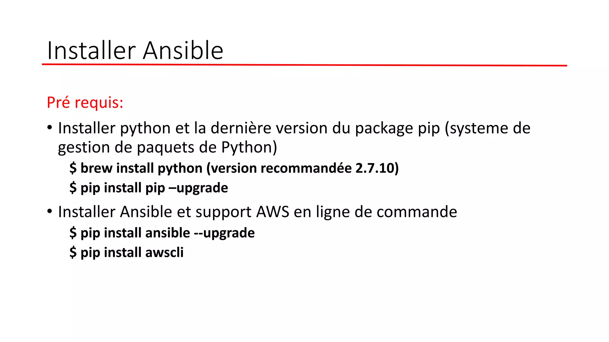 Installer Ansible
Pré requis:
• Installer python et la dernière version du package pip (systeme de
gestion de paquets de Python)
$ brew install python (version recommandée 2.7.10)
$ pip install pip –upgrade
• Installer Ansible et support AWS en ligne de commande
$ pip install ansible --upgrade
$ pip install awscli