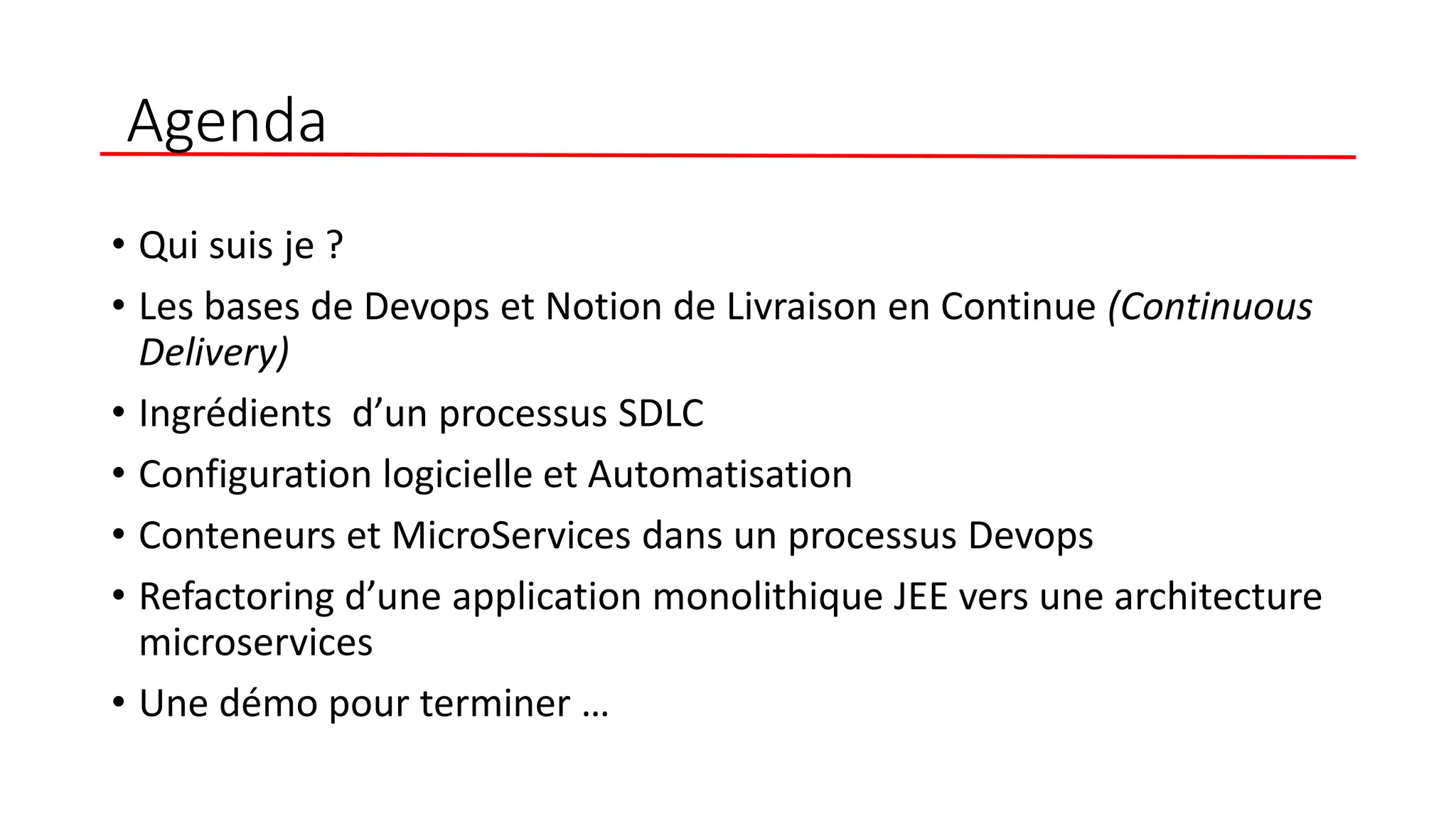 Agenda
• Qui suis je ?
• Les bases de Devops et Notion de Livraison en Continue (Continuous
Delivery)
• Ingrédients d’un processus SDLC
• Configuration logicielle et Automatisation
• Conteneurs et MicroServices dans un processus Devops
• Refactoring d’une application monolithique JEE vers une architecture
microservices
• Une démo pour terminer …