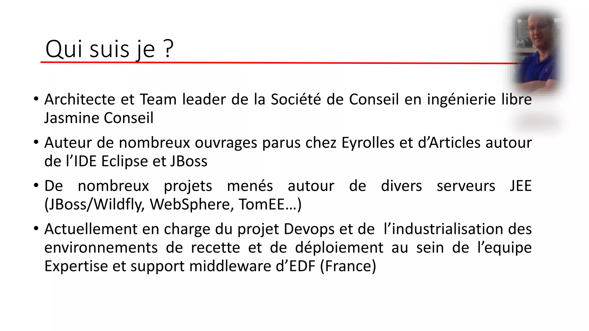 Qui suis je ?
• Architecte et Team leader de la Société de Conseil en ingénierie libre
Jasmine Conseil
• Auteur de nombreux ouvrages parus chez Eyrolles et d’Articles autour
de l’IDE Eclipse et JBoss
• De nombreux projets menés autour de divers serveurs JEE
(JBoss/Wildfly, WebSphere, TomEE…)
• Actuellement en charge du projet Devops et de l’industrialisation des
environnements de recette et de déploiement au sein de l’equipe
Expertise et support middleware d’EDF (France)