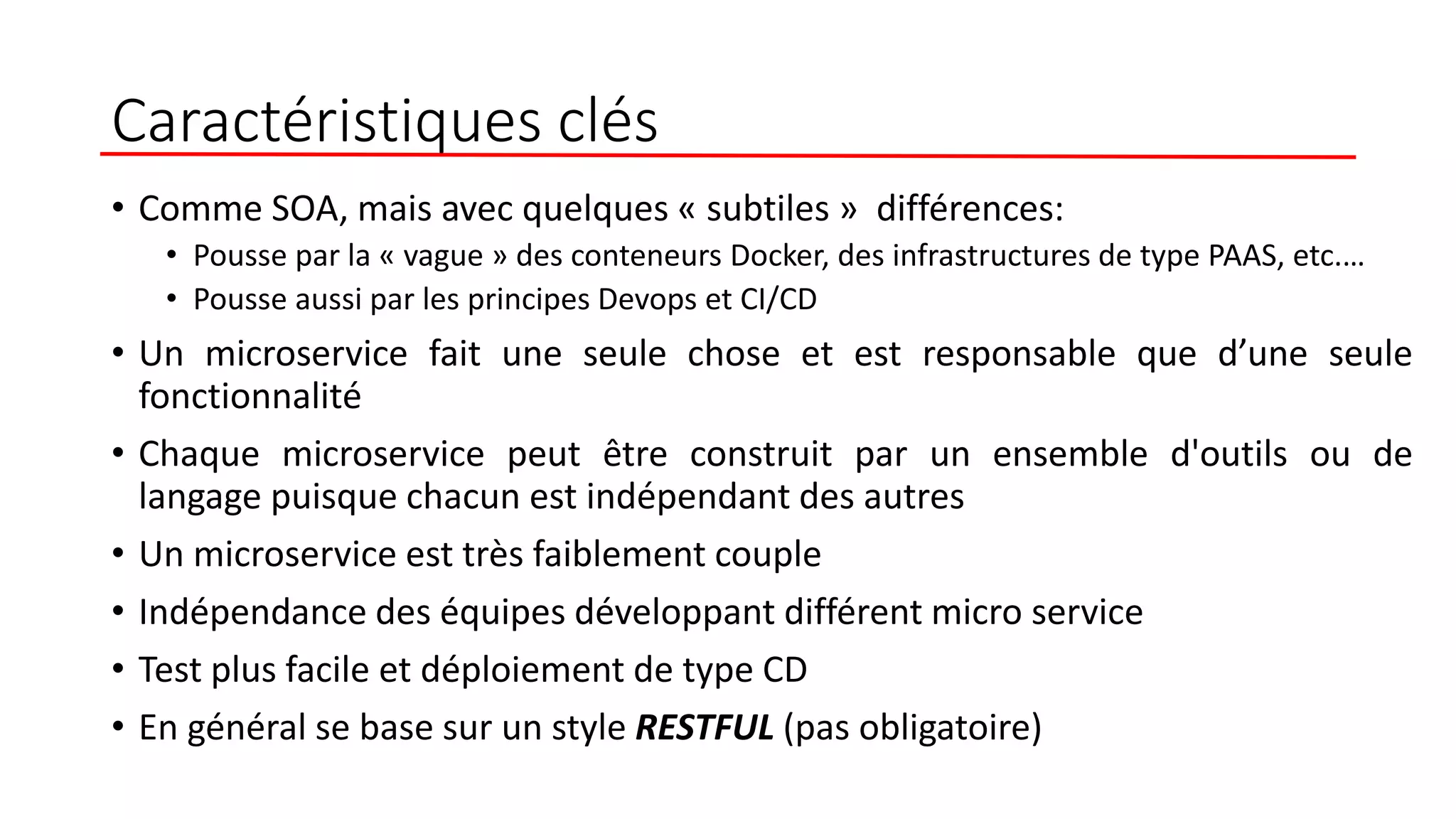 Caractéristiques clés
• Comme SOA, mais avec quelques « subtiles » différences:
• Pousse par la « vague » des conteneurs Docker, des infrastructures de type PAAS, etc.…
• Pousse aussi par les principes Devops et CI/CD
• Un microservice fait une seule chose et est responsable que d’une seule
fonctionnalité
• Chaque microservice peut être construit par un ensemble d'outils ou de
langage puisque chacun est indépendant des autres
• Un microservice est très faiblement couple
• Indépendance des équipes développant différent micro service
• Test plus facile et déploiement de type CD
• En général se base sur un style RESTFUL (pas obligatoire)