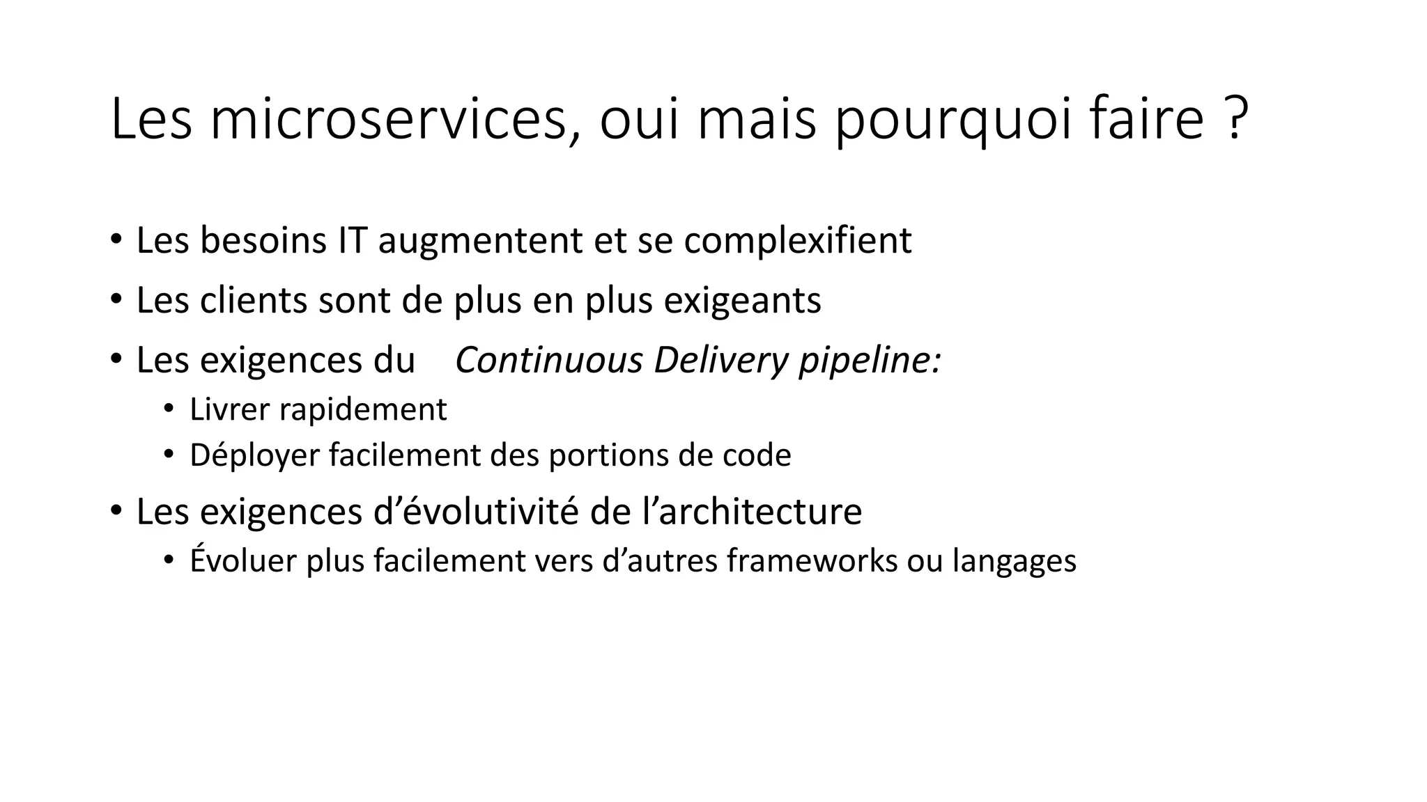 Les microservices, oui mais pourquoi faire ?
• Les besoins IT augmentent et se complexifient
• Les clients sont de plus en plus exigeants
• Les exigences du Continuous Delivery pipeline:
• Livrer rapidement
• Déployer facilement des portions de code
• Les exigences d’évolutivité de l’architecture
• Évoluer plus facilement vers d’autres frameworks ou langages