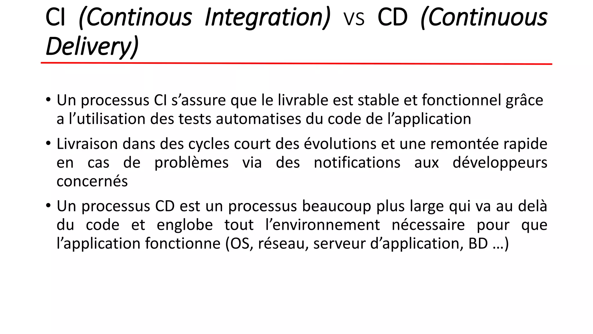 CI (Continous Integration) vs CD (Continuous
Delivery)
• Un processus CI s’assure que le livrable est stable et fonctionnel grâce
a l’utilisation des tests automatises du code de l’application
• Livraison dans des cycles court des évolutions et une remontée rapide
en cas de problèmes via des notifications aux développeurs
concernés
• Un processus CD est un processus beaucoup plus large qui va au delà
du code et englobe tout l’environnement nécessaire pour que
l’application fonctionne (OS, réseau, serveur d’application, BD …)