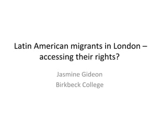 Latin American migrants in London – accessing their rights?  Jasmine Gideon  Birkbeck College  