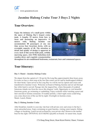 www.goasiatravel.com


    Jasmine Halong Cruise Tour 3 Days 2 Nights

Tour Overview:

Enjoy the intimacy of a small party within
the space of Halong Bay’s largest cruise
junk. A lengthy 55 meters from bow to
stern and measuring an impressive 11
meters wide, Halong Jasmine can
accommodate 80 passengers at any one
time across four luxurious decks, with an
overnight capacity of 48. The attention to
detail and quality of design is apparent in
every inch of this newly-built junk, artfully
marrying space, rich 1930s Indochina-style
wooden décor and exquisite ornamentation
throughout its air-conditioned bedrooms, restaurant, bars and communal spaces.


Tour Itinerary:

Day 1: Hanoi – Jasmine Halong Cruise

We depart from the capital at 8 :30 am for Ha Long Bay approximately three hours away.
En route we have a short stop at the Sao Dao center run for and by handicapped children
for short break. Upon arrival at Ha Long Bay we will be met by captain and cruise and
transferred to Jasmine Cruise .Welcome on board of Halong Jasmine and set sail through
bay while lunch is served. Passage into the magical bay, where thousands of sculpted
limestone islands rise from the waves like dragons’ teeth. Opportunity to visit beautiful
limestone grotto, go swimming or sunbathing. Enjoy cocktails while watching sunset and
later unwind at Jasmine restaurant. If weather permits, a short night cruise could bring
you a nice discovery of the sea life by night. Overnight on Jasmine cruise.
Meals: Lunch, Dinner

Day 2: Halong Jasmine Cruise

After breakfast, transfer to your day–trip boat with private crew and cruise to the bay’s
most untouched areas. Enjoy swimming on quiet beaches, visiting water tunnels, fishing
villages or kayaking. Lunch served on board by your private chef. Return to the mother
boat for the night. OPTIONAL KAYAKING (payable on board): At sunset time, kayak


                             17A Hang Dong Street, Hoan Kiem District, Hanoi, Vietnam
 