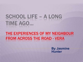 SCHOOL LIFE – A LONG
TIME AGO…
THE EXPERIENCES OF MY NEIGHBOUR
FROM ACROSS THE ROAD - VERA

                    By Jasmine
                    Hunter
 