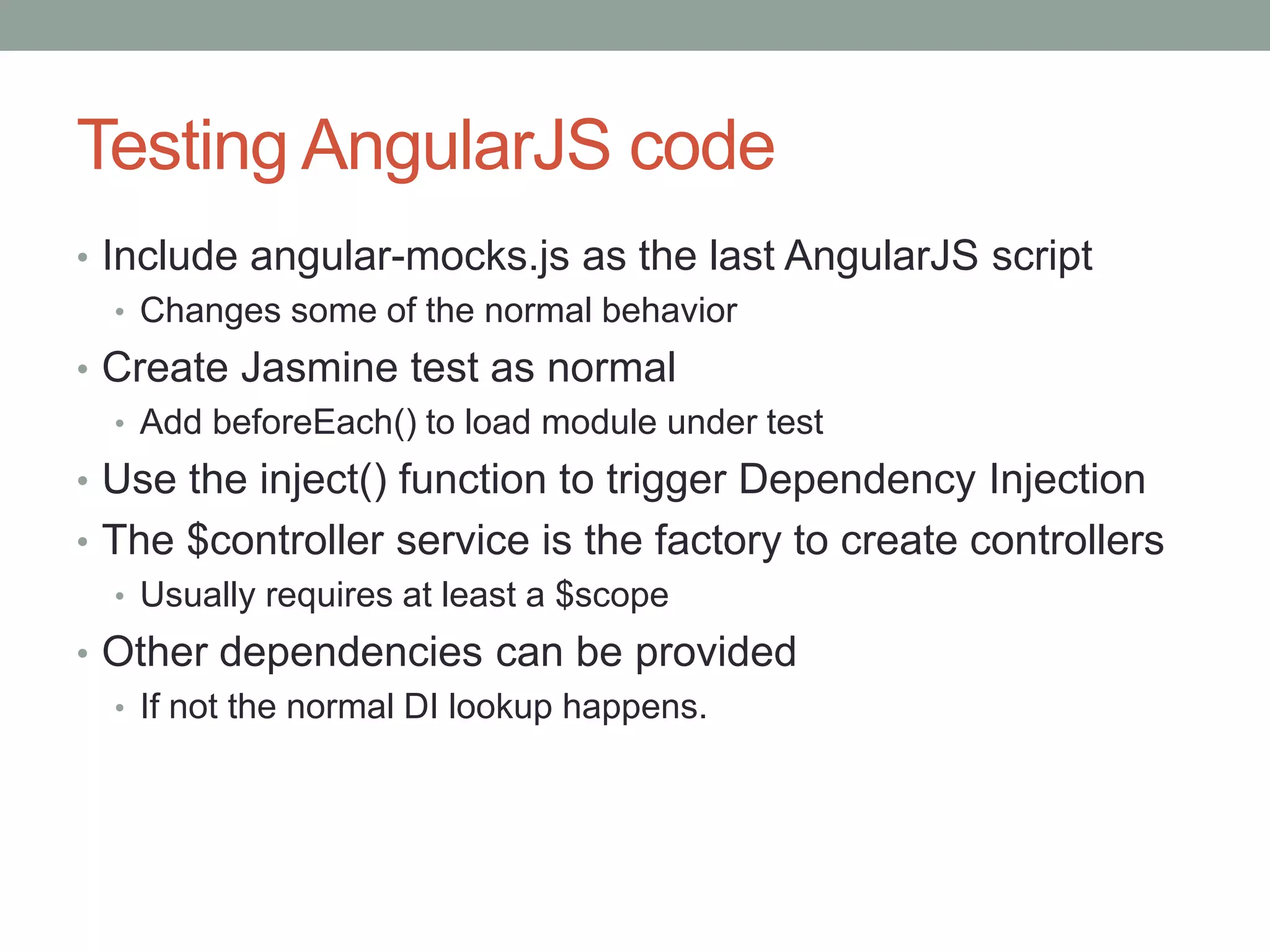 Testing AngularJS code
• Include angular-mocks.js as the last AngularJS script
• Changes some of the normal behavior
• Create Jasmine test as normal
• Add beforeEach() to load module under test
• Use the inject() function to trigger Dependency Injection
• The $controller service is the factory to create controllers
• Usually requires at least a $scope
• Other dependencies can be provided
• If not the normal DI lookup happens.
 