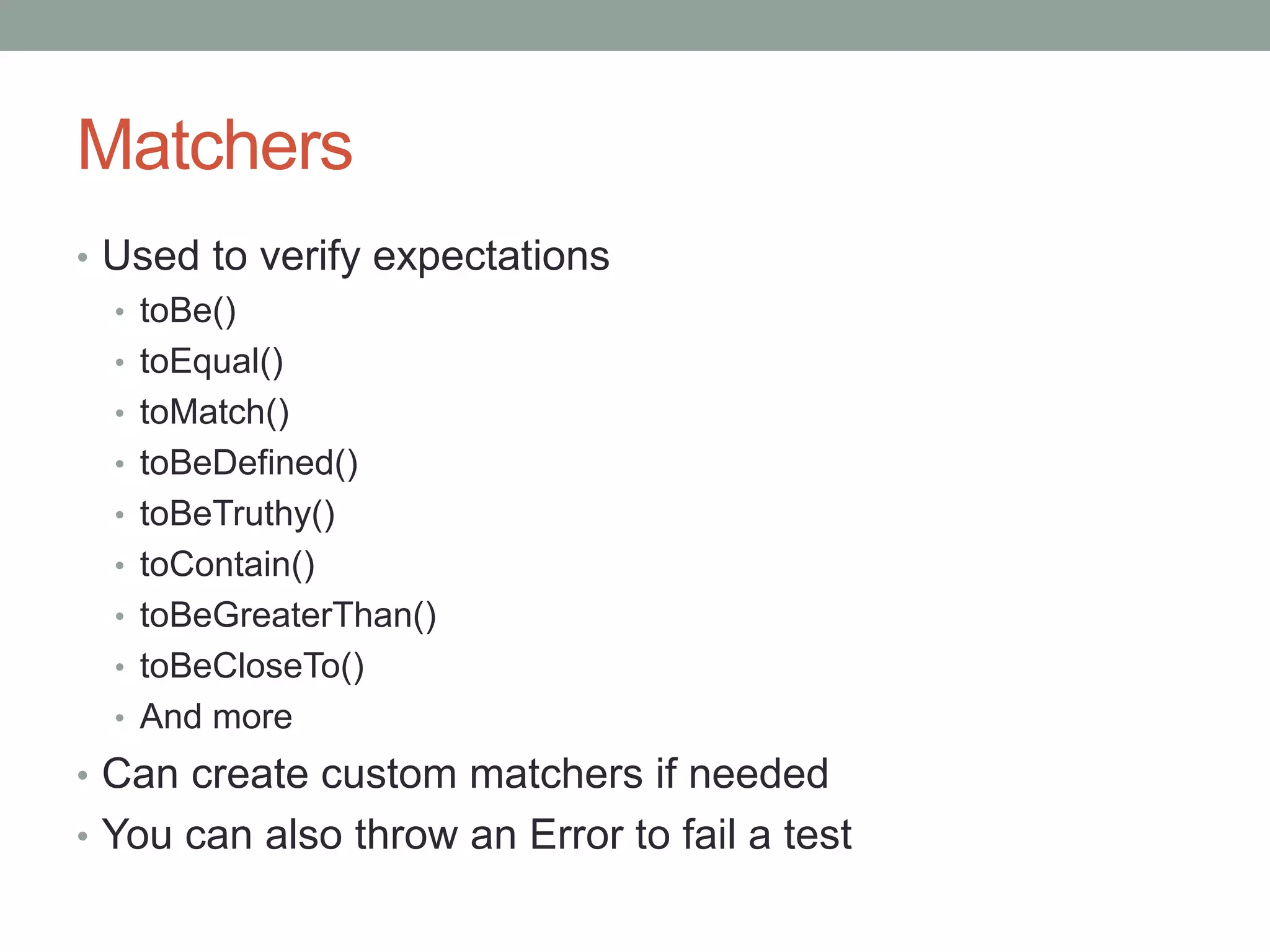 Matchers
• Used to verify expectations
• toBe()
• toEqual()
• toMatch()
• toBeDefined()
• toBeTruthy()
• toContain()
• toBeGreaterThan()
• toBeCloseTo()
• And more
• Can create custom matchers if needed
• You can also throw an Error to fail a test
 