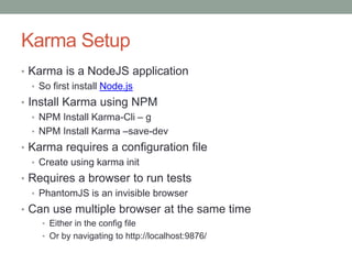 Karma Setup
• Karma is a NodeJS application
• So first install Node.js
• Install Karma using NPM
• NPM Install Karma-Cli – g
• NPM Install Karma –save-dev
• Karma requires a configuration file
• Create using karma init
• Requires a browser to run tests
• PhantomJS is an invisible browser
• Can use multiple browser at the same time
• Either in the config file
• Or by navigating to http://localhost:9876/
 