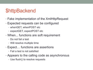 $httpBackend
• Fake implementation of the XmlHttpRequest
• Expected requests can be configured
• whenGET, whenPOST etc
• expectGET, expectPOST etc
• When... functions are soft requirement
• Do not fail a test
• Will resolve multiple time
• Expect… functions are assertions
• Fail a test is not satisfied
• Appears to the calling code as asynchronous
• Use flush() to resolve requests
 