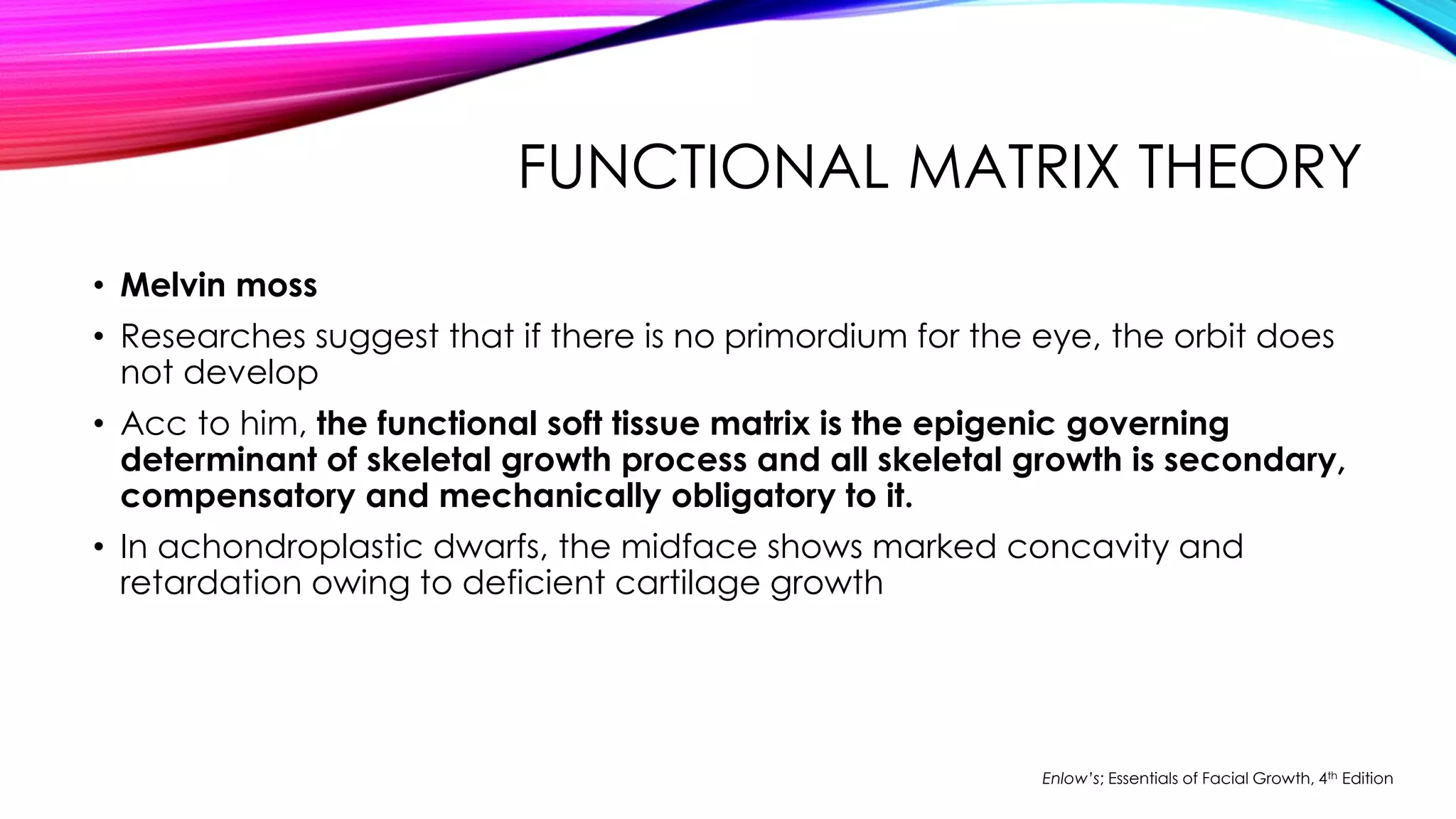 FUNCTIONAL MATRIX THEORY 
• Melvin moss 
• Researches suggest that if there is no primordium for the eye, the orbit does 
not develop 
• Acc to him, the functional soft tissue matrix is the epigenic governing 
determinant of skeletal growth process and all skeletal growth is secondary, 
compensatory and mechanically obligatory to it. 
• In achondroplastic dwarfs, the midface shows marked concavity and 
retardation owing to deficient cartilage growth 
Enlow’s; Essentials of Facial Growth, 4th Edition 
 