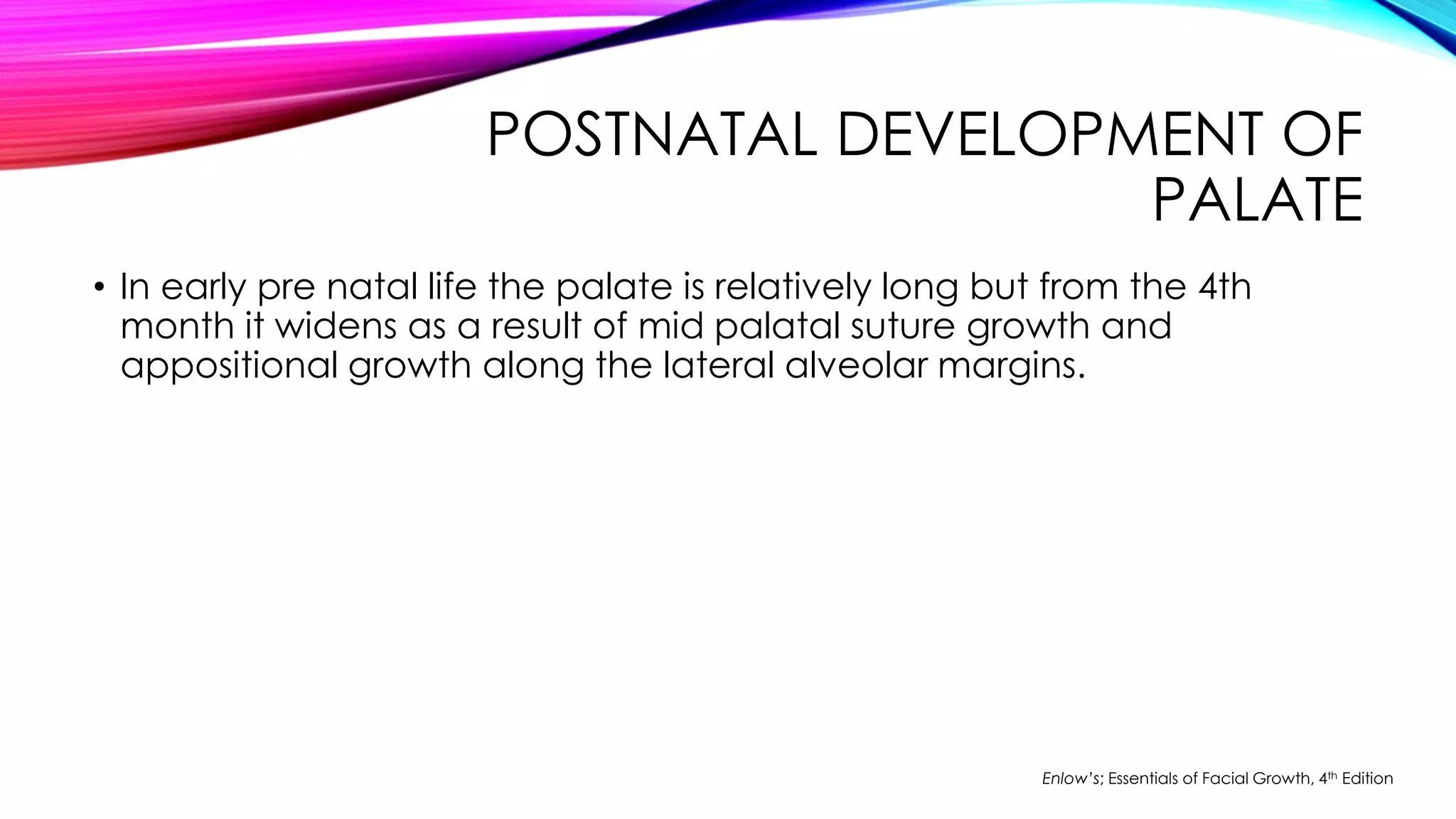 POSTNATAL DEVELOPMENT OF 
PALATE 
• In early pre natal life the palate is relatively long but from the 4th 
month it widens as a result of mid palatal suture growth and 
appositional growth along the lateral alveolar margins. 
Enlow’s; Essentials of Facial Growth, 4th Edition 
 