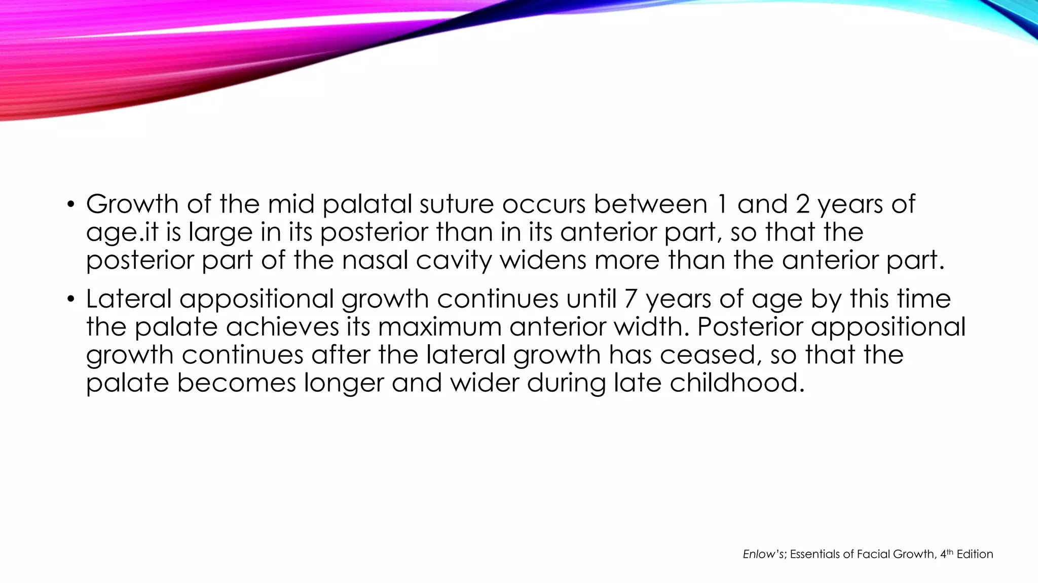 • Growth of the mid palatal suture occurs between 1 and 2 years of 
age.it is large in its posterior than in its anterior part, so that the 
posterior part of the nasal cavity widens more than the anterior part. 
• Lateral appositional growth continues until 7 years of age by this time 
the palate achieves its maximum anterior width. Posterior appositional 
growth continues after the lateral growth has ceased, so that the 
palate becomes longer and wider during late childhood. 
Enlow’s; Essentials of Facial Growth, 4th Edition 
 