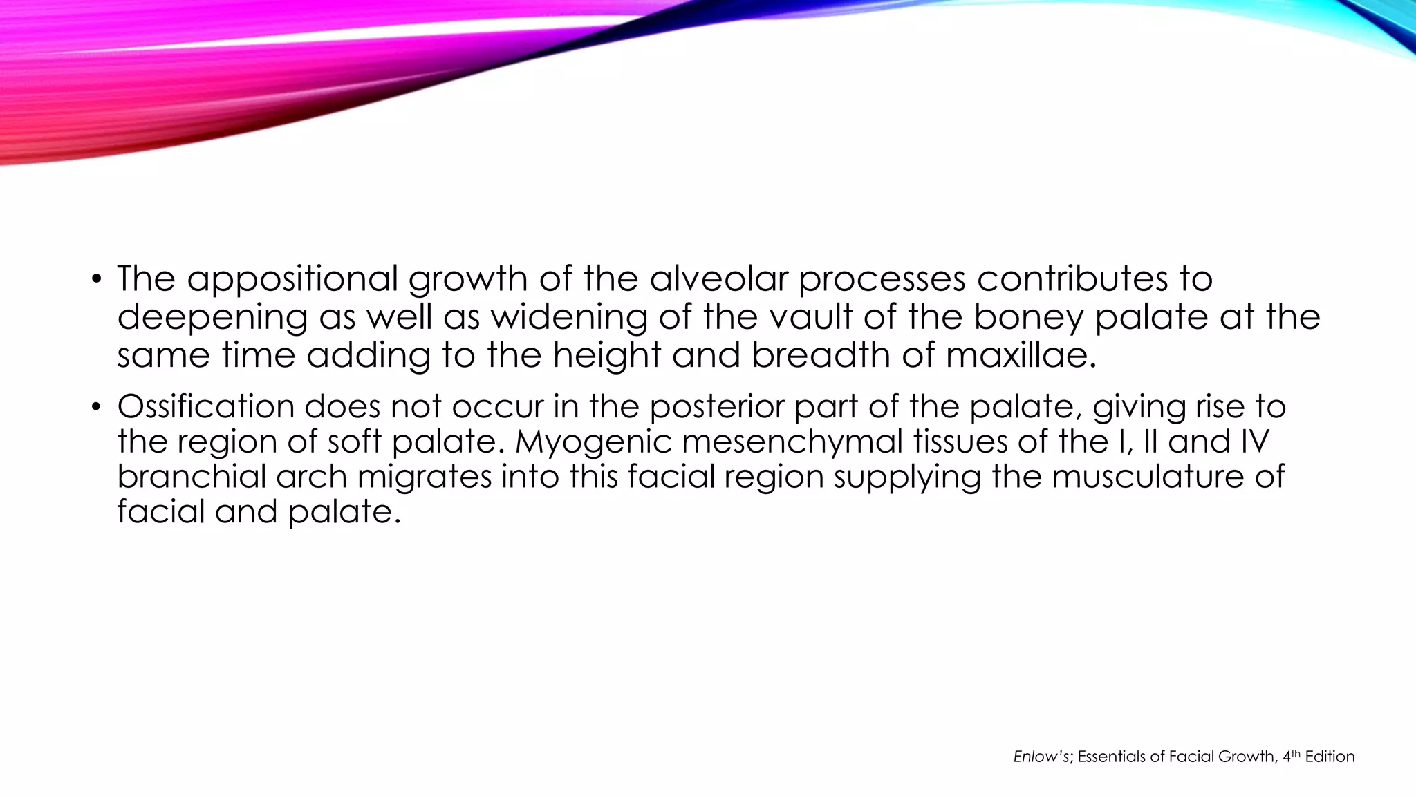 • The appositional growth of the alveolar processes contributes to 
deepening as well as widening of the vault of the boney palate at the 
same time adding to the height and breadth of maxillae. 
• Ossification does not occur in the posterior part of the palate, giving rise to 
the region of soft palate. Myogenic mesenchymal tissues of the I, II and IV 
branchial arch migrates into this facial region supplying the musculature of 
facial and palate. 
Enlow’s; Essentials of Facial Growth, 4th Edition 
 
