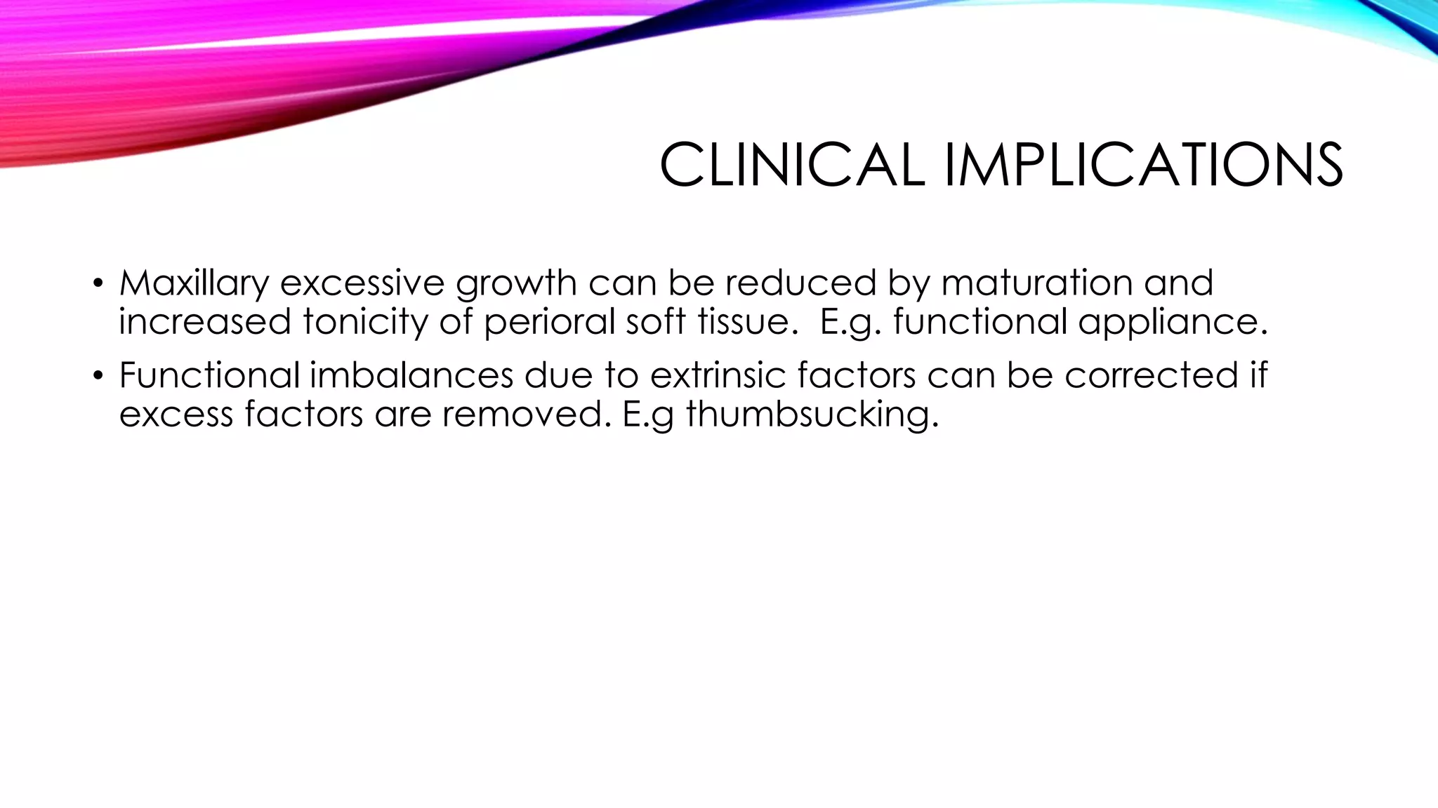 CLINICAL IMPLICATIONS 
• Maxillary excessive growth can be reduced by maturation and 
increased tonicity of perioral soft tissue. E.g. functional appliance. 
• Functional imbalances due to extrinsic factors can be corrected if 
excess factors are removed. E.g thumbsucking. 
 