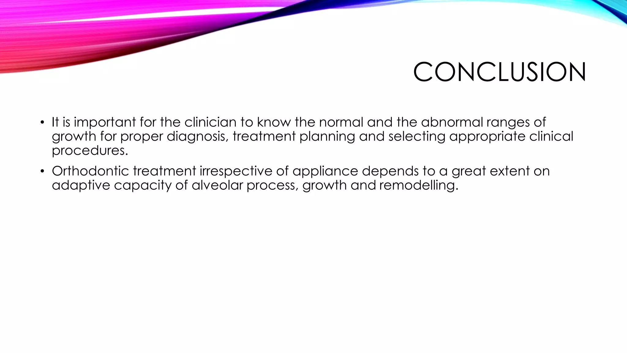 CONCLUSION 
• It is important for the clinician to know the normal and the abnormal ranges of 
growth for proper diagnosis, treatment planning and selecting appropriate clinical 
procedures. 
• Orthodontic treatment irrespective of appliance depends to a great extent on 
adaptive capacity of alveolar process, growth and remodelling. 
 