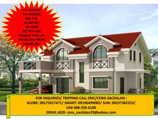 LA=164SQM
   FA=160SQM
     4BR,4TB,
    1CARPORT
     DP=680K
  RES FEE=30K
PAYABLE THRU IN-
HOUSE AND BANK
   FINANCING




       FOR INQUIRIES/ TRIPPING CALL ERIC/CORA SACDALAN :
 FOR INQUIRIES: CALL CORA 09155956080/09237382253
   GLOBE: 09175017471/ SMART: 09196499085/ SUN: 09237382253/
      VISIT: www.qualityhouses4sale.multiply.com
                        US# 408-256-6100
                   EMAIL ADD: cora_sacdalan29@yahoo.com
 