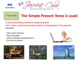 Present Simple
In the exclamatory sentences beginning with
Here, there and what to express what is taking place in the present.
Examples:
- Here comes the bus!
- There she goes!
- What a beautiful building that is!
- Oh! He is so smart!
The Simple Present Tense is used:
Back Menu
 