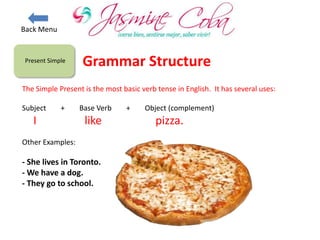 Present Simple
The Simple Present is the most basic verb tense in English. It has several uses:
Subject + Base Verb + Object (complement)
I like pizza.
Other Examples:
- She lives in Toronto.
- We have a dog.
- They go to school.
Grammar Structure
Back Menu
 