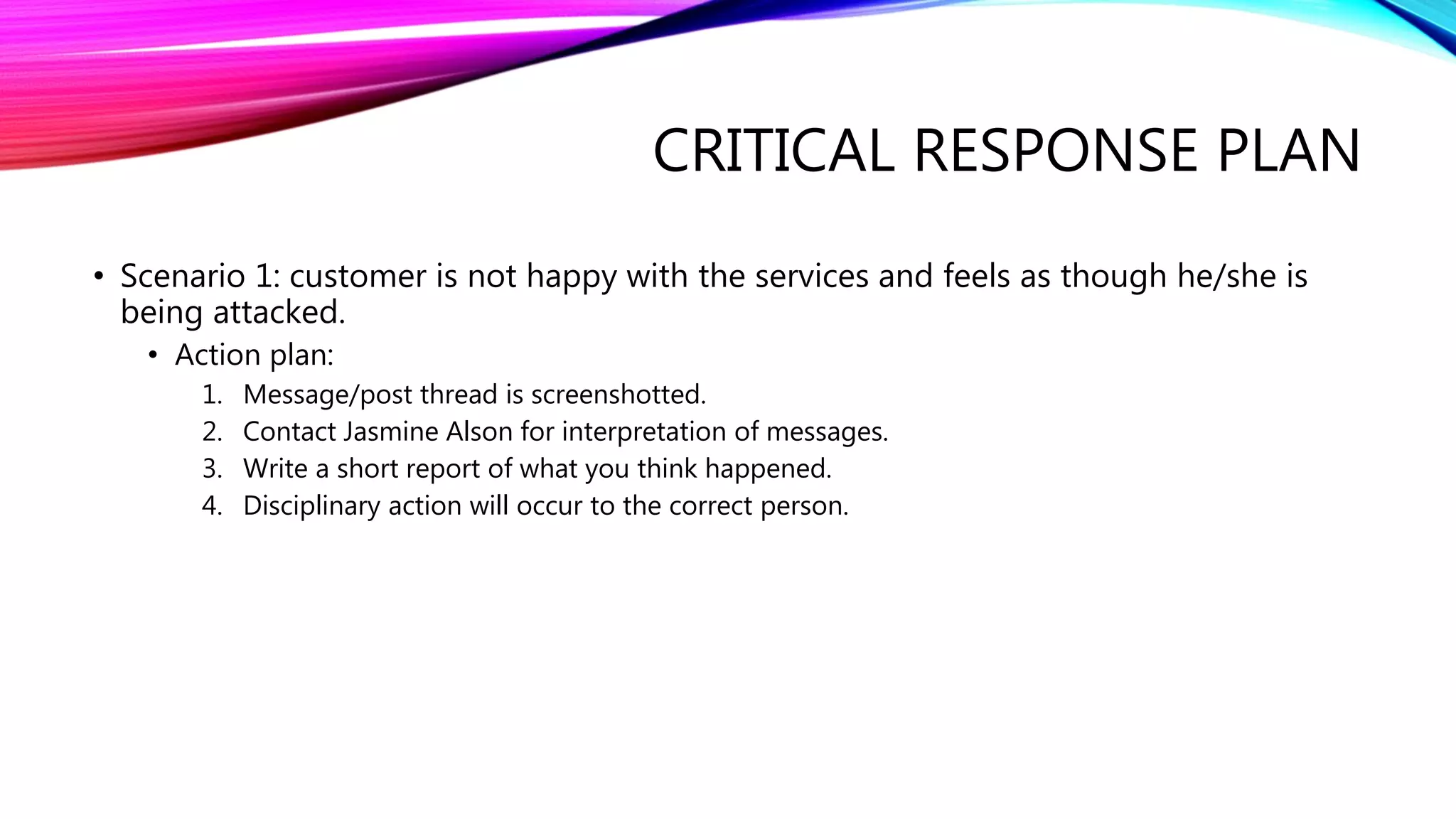 CRITICAL RESPONSE PLAN
• Scenario 1: customer is not happy with the services and feels as though he/she is
being attacked.
• Action plan:
1. Message/post thread is screenshotted.
2. Contact Jasmine Alson for interpretation of messages.
3. Write a short report of what you think happened.
4. Disciplinary action will occur to the correct person.
 