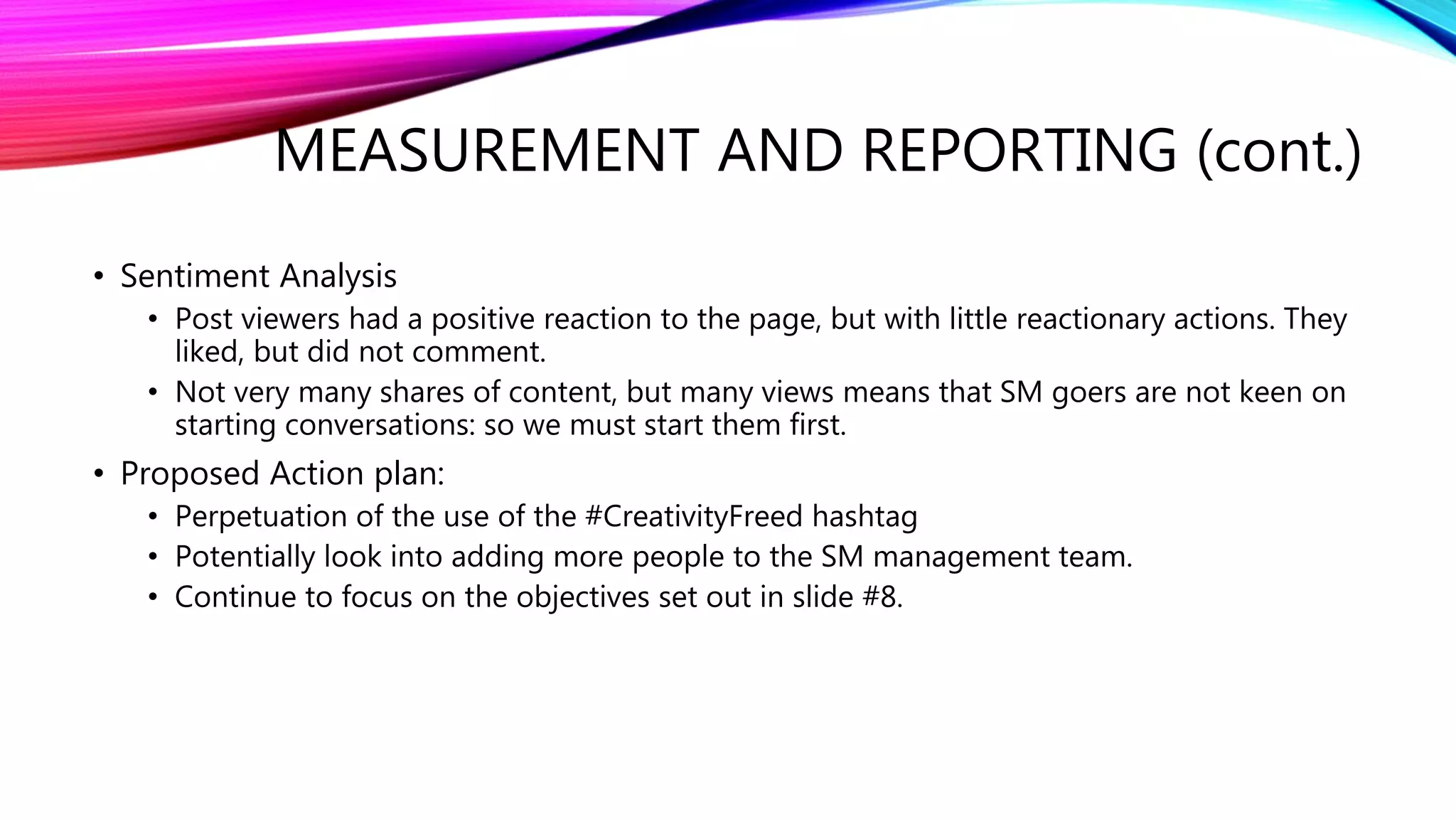 • Sentiment Analysis
• Post viewers had a positive reaction to the page, but with little reactionary actions. They
liked, but did not comment.
• Not very many shares of content, but many views means that SM goers are not keen on
starting conversations: so we must start them first.
• Proposed Action plan:
• Perpetuation of the use of the #CreativityFreed hashtag
• Potentially look into adding more people to the SM management team.
• Continue to focus on the objectives set out in slide #8.
MEASUREMENT AND REPORTING (cont.)
 